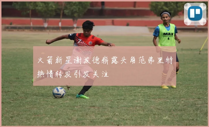 火箭新星谢泼德崭露头角范弗里特热情转发引发关注