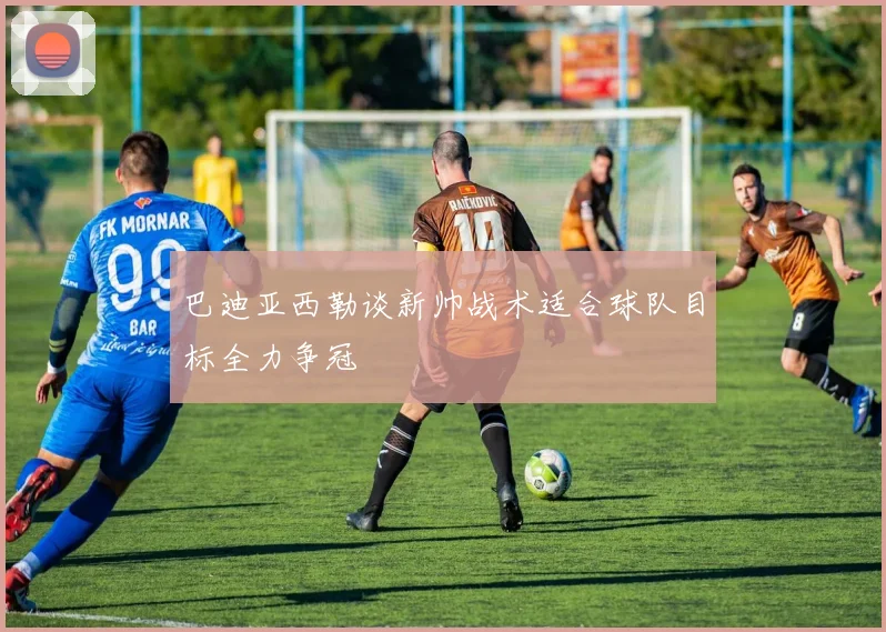 巴迪亚西勒谈新帅战术适合球队目标全力争冠