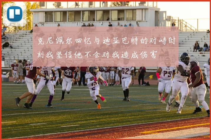 克尼佩尔回忆与迪亚巴特的对峙时刻我坚信他不会对我造成伤害