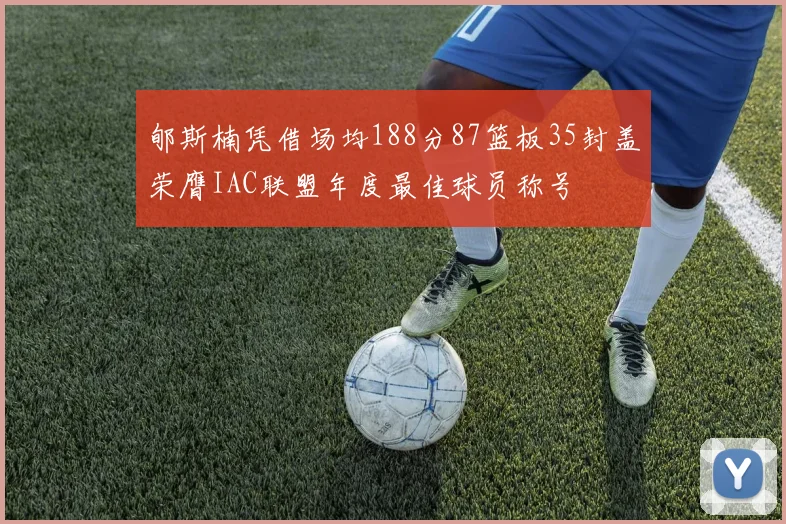 郇斯楠凭借场均188分87篮板35封盖荣膺IAC联盟年度最佳球员称号