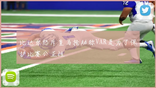 比达尔怒斥皇马抢劫称VAR是为了保护比赛公正性