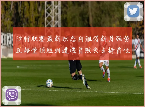 沙特联赛最新动态利雅得新月强势反超登顶胜利遭遇首败失去榜首位置