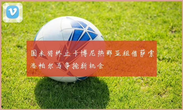 国米将终止卡博尼热那亚租借萨索洛帕尔马争抢新机会
