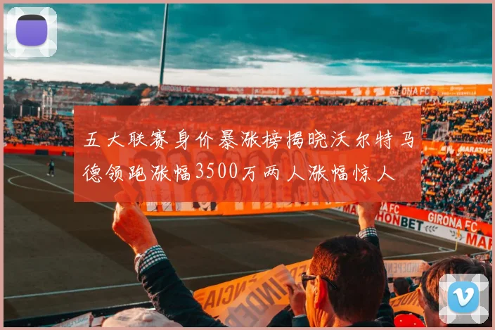 五大联赛身价暴涨榜揭晓沃尔特马德领跑涨幅3500万两人涨幅惊人