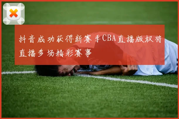 抖音成功获得新赛季CBA直播版权将直播多场精彩赛事