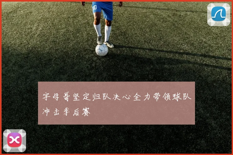 字母哥坚定归队决心全力带领球队冲击季后赛