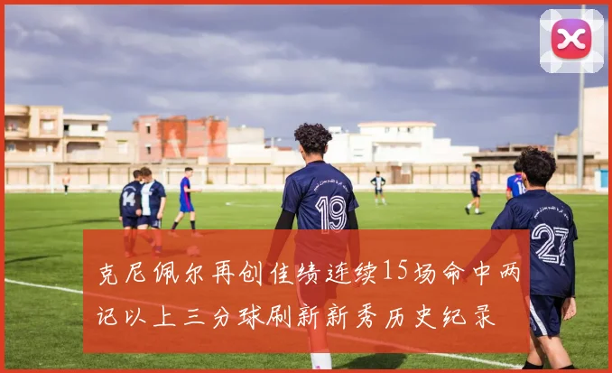 克尼佩尔再创佳绩连续15场命中两记以上三分球刷新新秀历史纪录