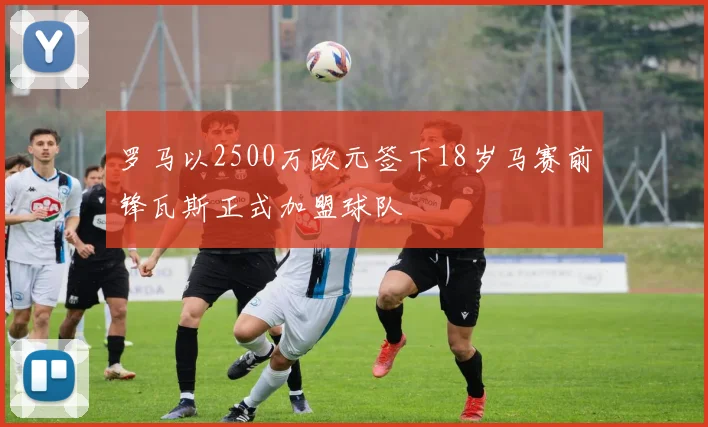 罗马以2500万欧元签下18岁马赛前锋瓦斯正式加盟球队