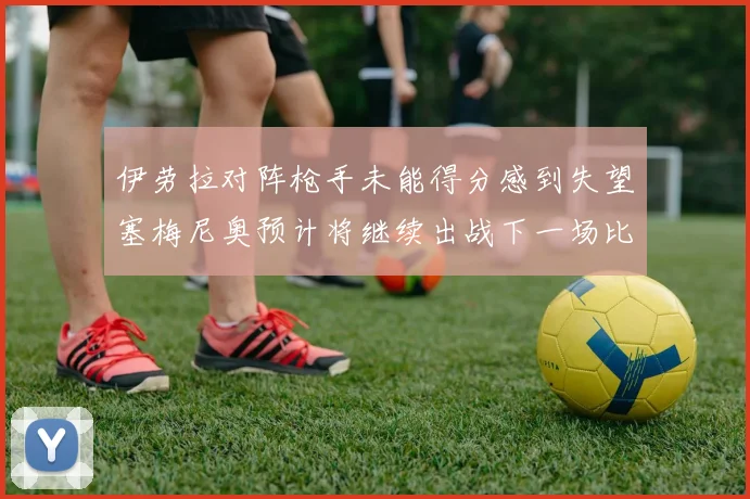 伊劳拉对阵枪手未能得分感到失望塞梅尼奥预计将继续出战下一场比赛