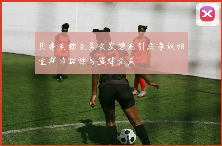 贝弗利称克莱女友碧池引发争议帕金斯力挺称与篮球无关