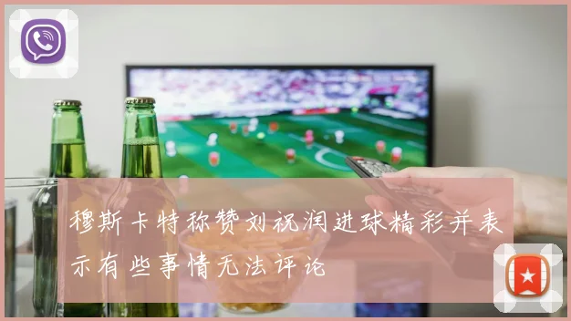 穆斯卡特称赞刘祝润进球精彩并表示有些事情无法评论