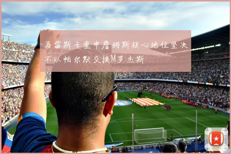 马雷斯卡重申詹姆斯核心地位坚决不以帕尔默交换M罗杰斯