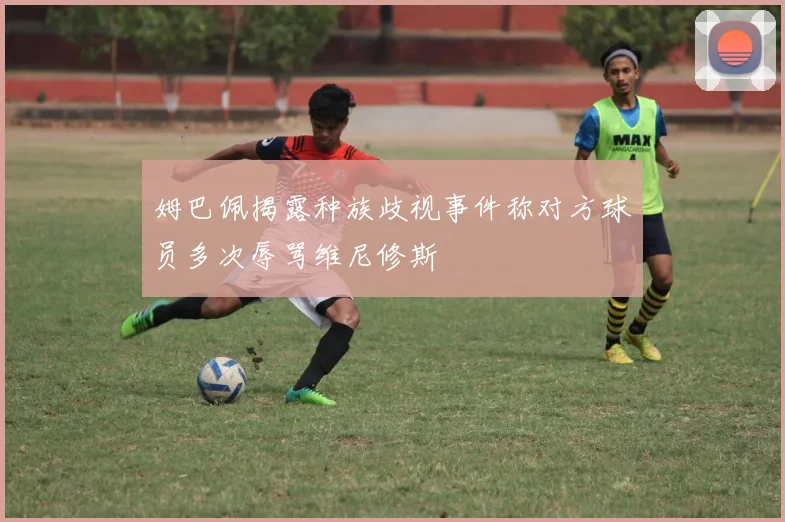 姆巴佩揭露种族歧视事件称对方球员多次辱骂维尼修斯