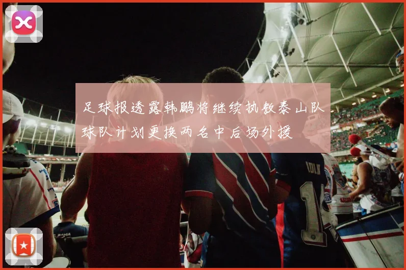 足球报透露韩鹏将继续执教泰山队球队计划更换两名中后场外援