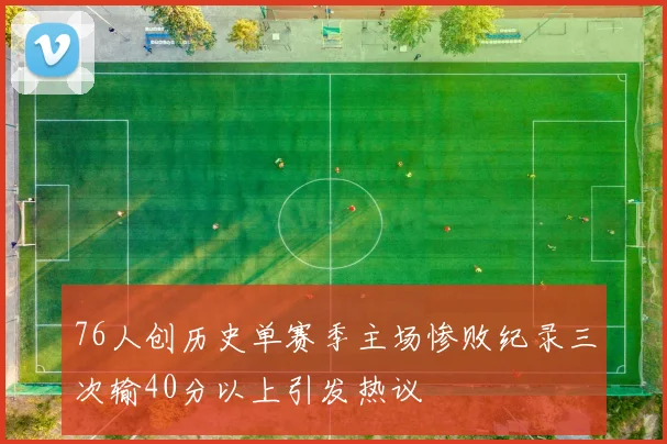76人创历史单赛季主场惨败纪录三次输40分以上引发热议