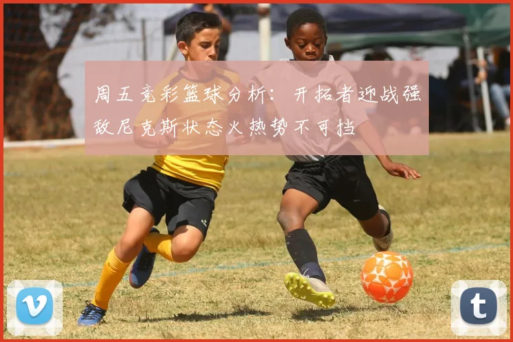 周五竞彩篮球分析：开拓者迎战强敌尼克斯状态火热势不可挡