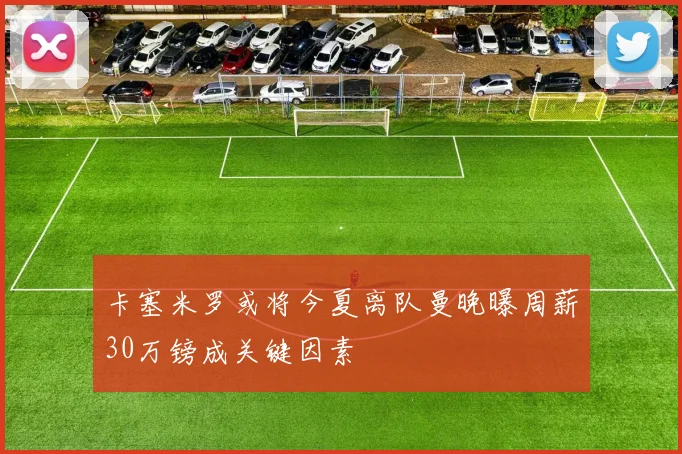 卡塞米罗或将今夏离队曼晚曝周薪30万镑成关键因素