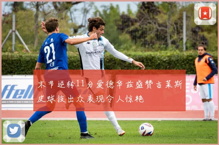 末节逆转11分爱德华兹盛赞吉莱斯皮球技出众表现令人惊艳