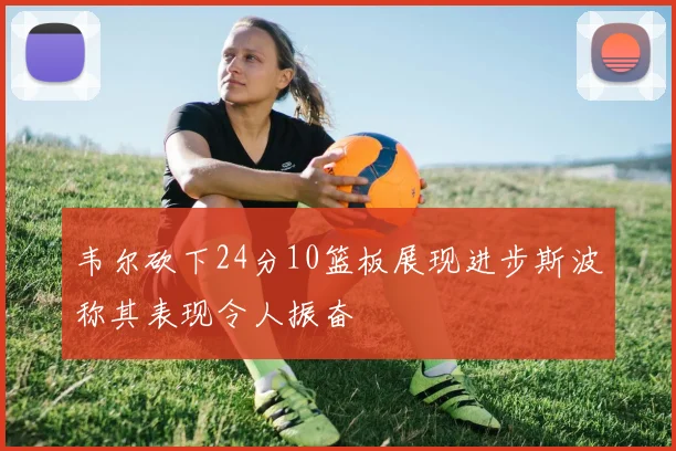 韦尔砍下24分10篮板展现进步斯波称其表现令人振奋