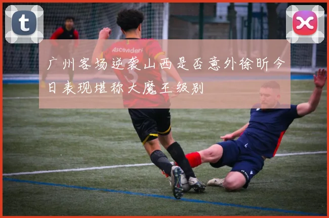 广州客场逆袭山西是否意外徐昕今日表现堪称大魔王级别