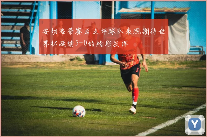 安切洛蒂赛后点评球队表现期待世界杯延续5-0的精彩发挥
