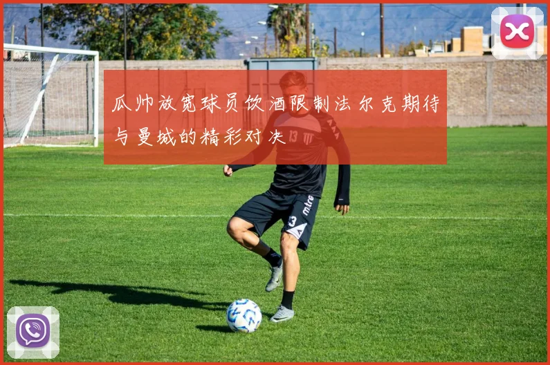 瓜帅放宽球员饮酒限制法尔克期待与曼城的精彩对决