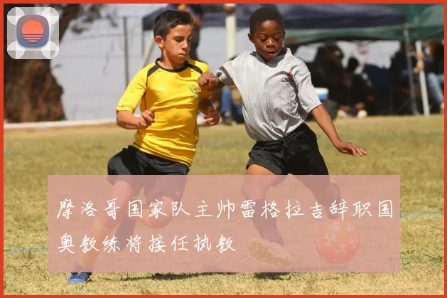 摩洛哥国家队主帅雷格拉吉辞职国奥教练将接任执教